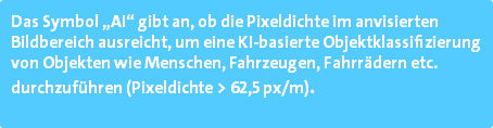 Das Symbol „AI“ gibt an, ob die Pixeldichte im anvisierten Bildbereich ausreicht, um eine KI-basierte Objektklassifizierung von Objekten wie Menschen, Fahrzeugen, Fahrrädern etc. durchzuführen (Pixeldichte > 62,5 px/m). 